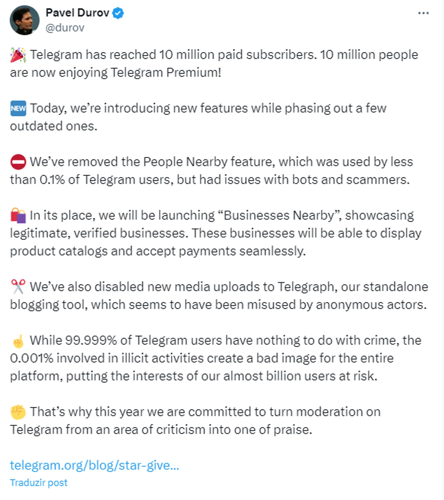 - Telegram has reached 10 million paid subscribers. 10 million people are now enjoying Telegram Premium! Today, we’re introducing new features while phasing out a few outdated ones. So We’ve removed the People Nearby feature, which was used by less than 0.1% of Telegram users, but had issues with bots and scammers. Cy In its place, we will be launching “Businesses Nearby”, showcasing legitimate, verified businesses. These businesses will be able to display product catalogs and accept payments seamlessly.  9? We’ve also disabled new media uploads to Telegraph, our standalone blogging tool, which seems to have been misused by anonymous actors. « While 99.999% of Telegram users have nothing to do with crime, the 0.001% involved in illicit activities create a bad image for the entire platform, putting the interests of our almost billion users at risk.  © That’s why this year we are committed to turn moderation on Telegram from an area of criticism into one of praise.